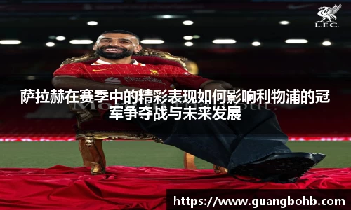 萨拉赫在赛季中的精彩表现如何影响利物浦的冠军争夺战与未来发展