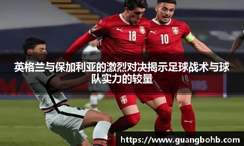 英格兰与保加利亚的激烈对决揭示足球战术与球队实力的较量